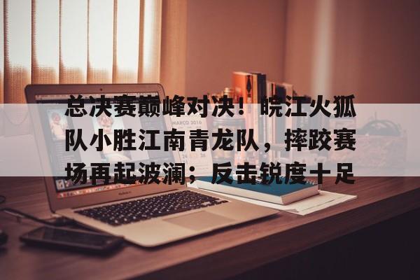 九游官网-包含总决赛巅峰对决！皖江火狐队小胜江南青龙队，摔跤赛场再起波澜；反击锐度十足的词条