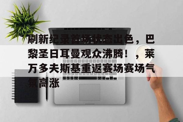 九游官网-关于刷新纪录首场状态出色，巴黎圣日耳曼观众沸腾！，莱万多夫斯基重返赛场赛场气氛高涨的信息