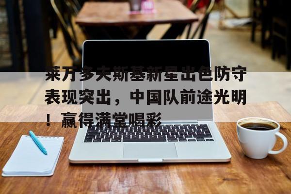 九游中国-关于莱万多夫斯基新星出色防守表现突出，中国队前途光明！赢得满堂喝彩的信息
