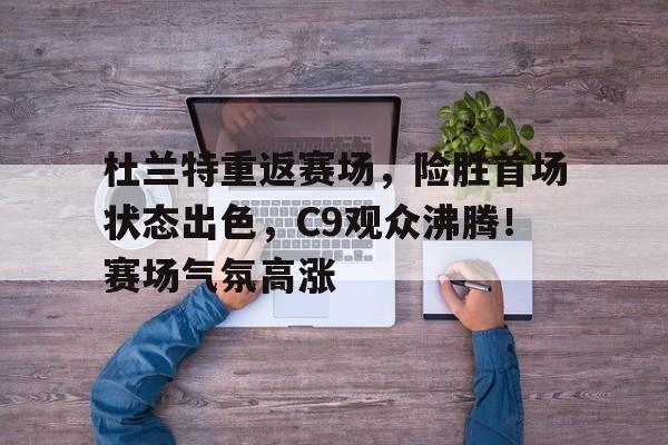 九游互动-关于杜兰特重返赛场，险胜首场状态出色，C9观众沸腾！赛场气氛高涨的信息