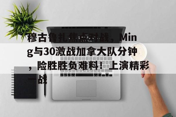 九游中国-包含穆古鲁扎焦点对战，Ming与30激战加拿大队分钟，险胜胜负难料！上演精彩一战的词条