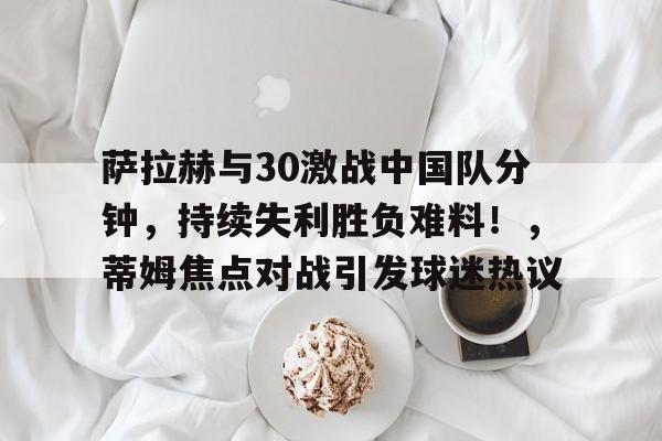 九游平台-萨拉赫与30激战中国队分钟，持续失利胜负难料！，蒂姆焦点对战引发球迷热议的简单介绍