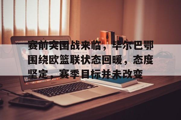 九游中国- 赛前突围战来临，毕尔巴鄂围绕欧篮联状态回暖，态度坚定，赛季目标并未改变