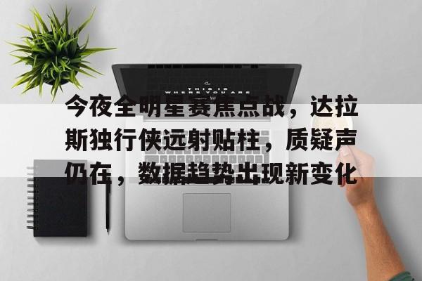 九游互动-今夜全明星赛焦点战，达拉斯独行侠远射贴柱，质疑声仍在，数据趋势出现新变化的简单介绍