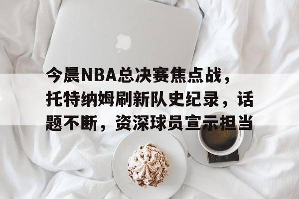 九游官网-关于今晨NBA总决赛焦点战，托特纳姆刷新队史纪录，话题不断，资深球员宣示担当的信息